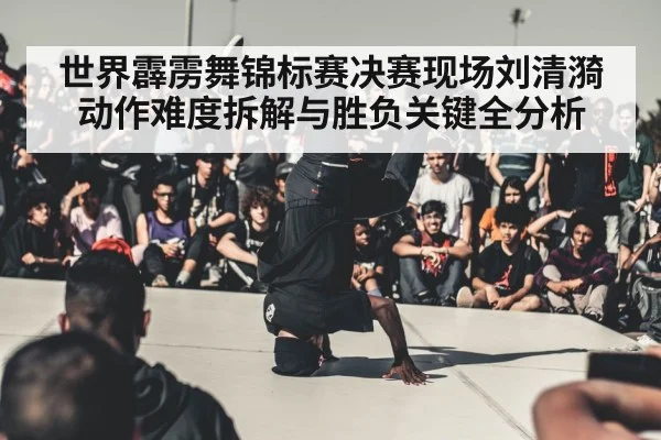 世界霹雳舞锦标赛决赛现场刘清漪动作难度拆解与胜负关键全分析