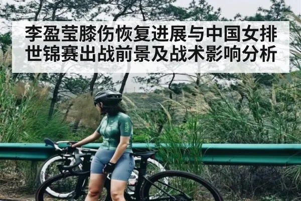 李盈莹膝伤恢复进展与中国女排世锦赛出战前景及战术影响分析