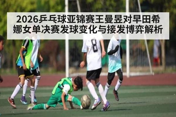 2026乒乓球亚锦赛王曼昱对早田希娜女单决赛发球变化与接发博弈解析