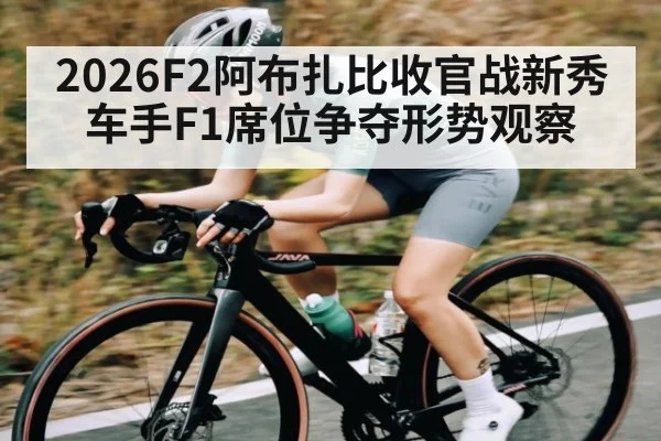 2026F2阿布扎比收官战新秀车手F1席位争夺形势观察