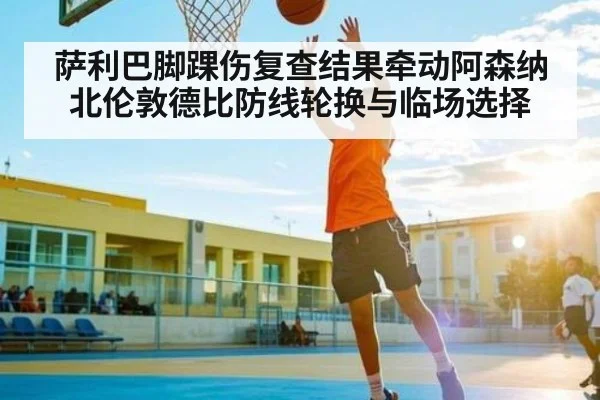 萨利巴脚踝伤复查结果牵动阿森纳北伦敦德比防线轮换与临场选择